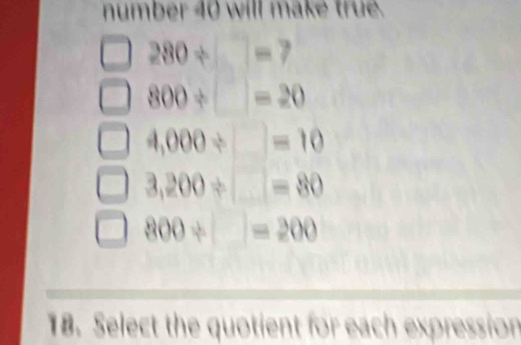 number 40 will make true.
280/ □ =7
800/ □ =20
4,000/ □ =10
3,200/ □ =80
800/ □ =200
18. Select the quotient for each expression