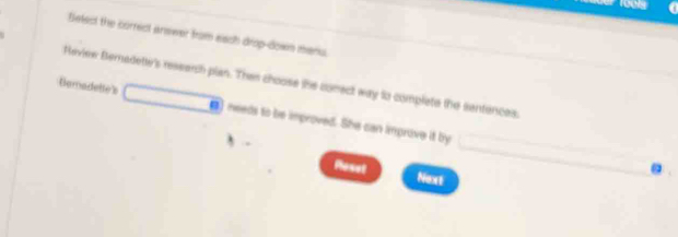 Belect the correct answer from eiach drop-down menu. 
Haview Bernadette's resserch plan. Then choose the conect way to complate the sentences. 
Beradette's ●) needs to be improved. She can improve it by 
Poset 
Next