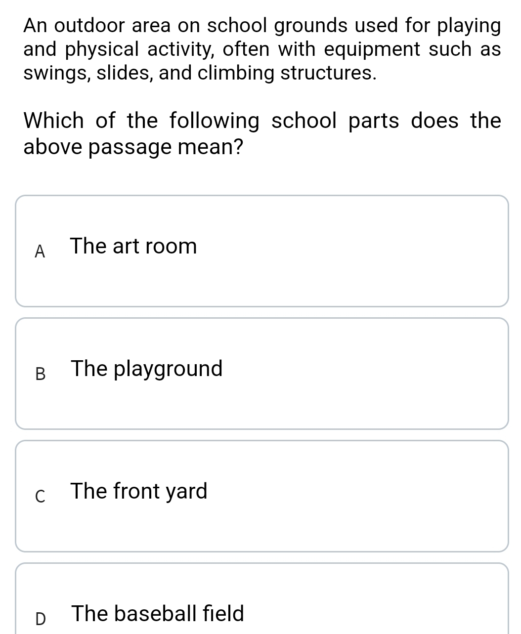 An outdoor area on school grounds used for playing
and physical activity, often with equipment such as
swings, slides, and climbing structures.
Which of the following school parts does the
above passage mean?
A The art room
B The playground
c The front yard
D The baseball field