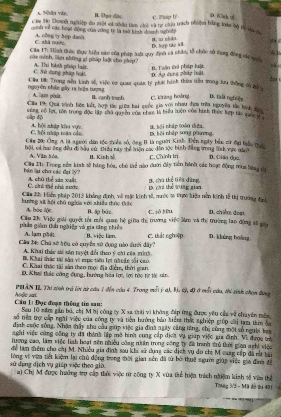A. Nhân văn, B. Đạo đức. C. Pháp lý D. Kinh tế
Câu 16: Doanh nghiệp do một cá nhân làm chủ và tự chịu trách nhiệm bằng toán bộ tài da ch
minh về các hoạt động của công ty là mô hình doanh nghiệp
A. công ty hợp danh. da d
B, từ nhân.
D. hợp tác xã
C. nhà nước. d là
Câu 17: Hình thức thực hiện nào của pháp luật quy định cá nhân, tổ chức sử dụng đứng các quia
của mình, làm những gì pháp luật cho phép?
c
A. Thi hành pháp luật B. Tuân thủ pháp luật.
C. Sử dụng pháp luật. D. Áp dụng pháp luật.
do t
Cầu 18: Trong nền kinh tế, việc cơ quan quản lý phát hành thừa tiền trong lưu thông có tể 
nguyên nhân gây ra hiện tượng
A. lạm phát. B. cạnh tranh. C. khũng hoảng. D. that nghiệp.
Câu 19: Quá trình liên kết, hợp tác giữa hai quốc gia với nhau đựa trên nguyên tác bình đana
cùng có lợi, tôn trọng độc lập chủ quyền của nhau là biểu hiện của hình thức hợp tác quốc sả ở
cấp độ
A. hội nhập khu vực. B. hội nhập toàn diện.
C. hội nhập toàn cầu. D. hội nhập song phương.
Cầu 20: Ông A là người dân tộc thiểu số, ông B là người Kinh. Đền ngày bầu cử đại biểu Quốc
hội, cả hai ông đều đi bầu cử. Điều này thể hiện các dân tộc bình đẳng trong lĩnh vực nảo?
A. Văn hóa. B. Kinh tế. C. Chính trị. D. Giáo dục,
Cầu 21: Trong nền kình tế hàng hóa, chủ thể nào dưới đây tiến hành các hoạt động mua hàng mi
bán lại cho các đại lý?
A. chủ thể sản xuất. B. chủ thể tiêu dùng.
C. chủ thể nhà nước. D. chủ thể trung gian.
Cầu 22: Hiển pháp 2013 khẳng định, về mặt kinh tế, nước ta thực hiện nền kinh tế thị trường định
hướng xã hội chủ nghĩa với nhiều thức thức
A. bóc lột. B. áp bức. C. sở hữu. D. chiếm đoạt.
Cu 23: Việc giải quyết tốt mối quan hệ giữa thị trường việc làm và thị trường lao động sẽ gửp
phần giảm thất nghiệp và gia tăng nhiều
A. lạm phát. B. việc làm. C. thất nghiệp. D. khủng hoàng
Câu 24: Chủ sở hữu có quyền sử dụng nào dưới đây?
A. Khai thác tài sản tuyệt đối theo ý chí của mình.
B. Khai thác tài sản vì mục tiêu lợi nhuận tối cao.
C.Khai thác tải sản theo mọi địa điểm, thời gian.
D.Khai thác công đụng, hướng hoa lợi, lợi tức từ tài sản.
PHAN II. Thí sinh trá lời từ câu 1 đến câu 4. Trong mỗi ý a), b), c), đ) ở mỗi câu, thí sinh chọn đúng
hoặc sai.
Câu 1: Đọc đoạn thông tin sau:
Sau 10 năm găn bó, chị M bị công ty X sa thải vì không đáp ứng được yêu cầu về chuyên môn
số tiền trợ cấp nghỉ việc của công ty và tiền hưởng bảo hiểm thất nghiệp giúp chị tạm thời ốn
định cuộc sống. Nhận thấy nhu cầu giúp việc gia đình ngày cảng tăng, chị cùng một số người ban
nghỉ việc cùng công ty đã thành lập mô hình cung cấp dịch vụ giúp việc gia đình. Vì được trả
lương cao, làm việc linh hoạt nên nhiều công nhân trong công ty đã tranh thủ thời gian nghi việc
để làm thêm cho chị M. Nhiều gia đình sau khi sử dụng các dịch vụ do chị M cung cấp đã rất hài
lòng vì vừa tiết kiệm lại chủ động trong thời gian nên đã từ bỏ thuê người giúp việc gia đình đễ
sử dụng dịch vụ giúp việc theo giờ.
a) Chị M được hưởng trợ cấp thôi việc từ công ty X vừa thể hiện trách nhiệm kinh tế vừa thể
Trang 3/5 - Mã đề thi 401