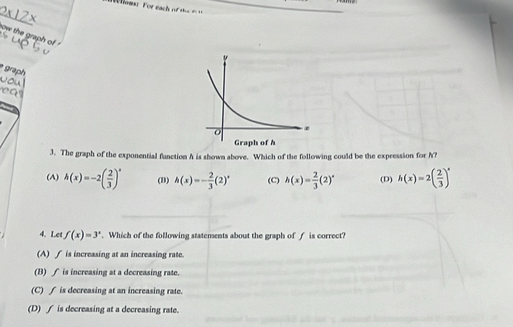 lons ? For each oe 
_
ow the graph of
graph 
3. The graph of the exponential function h is shown above. Which of the following could be the expression for h?
(A) h(x)=-2( 2/3 )^x (B) h(x)=- 2/3 (2)^x (C) h(x)= 2/3 (2)^circ  (D) h(x)=2( 2/3 )^x
4、Let f(x)=3^x. Which of the following statements about the graph of f is correct?
(A) ∫ is increasing at an increasing rate.
(B) ∫ is increasing at a decreasing rate.
(C) ∫ is decreasing at an increasing rate.
(D) ∫ is decreasing at a decreasing rate.