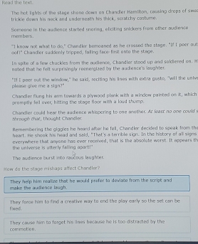 Read the text.
The het lights of the stage shone down on Chander Hamiton, causing drops of swe
trickle down his neck and underneath his thick, scratchy costume.
members. Someone in the audience started snoring, eliciting snickers from other audience
"I know not what to do," Chandler bemoaned as he crossed the stage. "If I peer out
oof!" Chandier suddenly tripped, failing face-first onto the stage.
In spite of a few chuckles from the nudlence, Chandler stood up and soldered on. H
noted that he felt surprisingly reenergized by the audience's laughter.
please give me a sign?" "If I peer out the window," he said, reciting his lines with extra gusto, "will the unive
Chandler flung his arm towards a plywood plank with a window painted on it, which
promptly fell over, hitting the stage floor with a loud thomp.
trough that, thought Chandler. Chandler could hear the audience whispering to one another. At least no one coulds
Remembering the giggles he heard after he fell, Chandler decided to speak from the
heart. He shook his head and said, "That's a terrible sign. In the history of all signs
everywhere that anyone has ever received, that is the absolute worst. It appears th
the universe is utterl falling apart"
The audience burst into raucous laughter.
How do the stage mishaps affect Chandler?
make the audience laugh. They help him realuze that he would prefer to deviate from the script and
fixed . They force him to find a crealive way to end the play early so the set can be
commotion. They cause him to forget his lines because he is too distracted by the