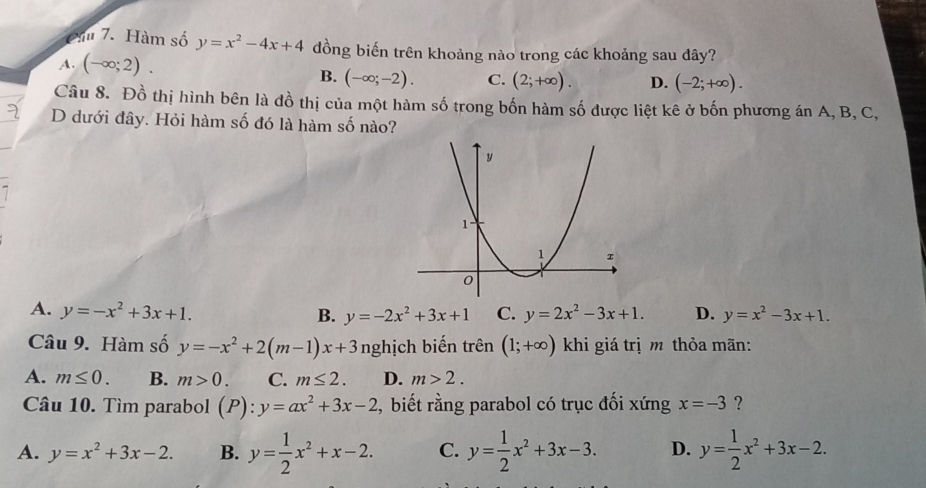 Cầ 7. Hàm số y=x^2-4x+4 đồng biến trên khoảng nào trong các khoảng sau đây?
A. (-∈fty ;2).
B. (-∈fty ;-2). C. (2;+∈fty ). D. (-2;+∈fty ). 
Câu 8. Đồ thị hình bên là đồ thị của một hàm số trong bốn hàm số được liệt kê ở bốn phương án A, B, C,
D dưới đây. Hỏi hàm số đó là hàm số nào?
A. y=-x^2+3x+1. C. y=2x^2-3x+1. D. y=x^2-3x+1.
B. y=-2x^2+3x+1
Câu 9. Hàm số y=-x^2+2(m-1)x+3 nghịch biến trên (1;+∈fty ) khi giá trị m thỏa mãn:
A. m≤ 0. B. m>0. C. m≤ 2. D. m>2. 
Câu 10. Tìm parabol (P):y=ax^2+3x-2 , biết rằng parabol có trục đối xứng x=-3 ?
A. y=x^2+3x-2. B. y= 1/2 x^2+x-2. C. y= 1/2 x^2+3x-3. D. y= 1/2 x^2+3x-2.