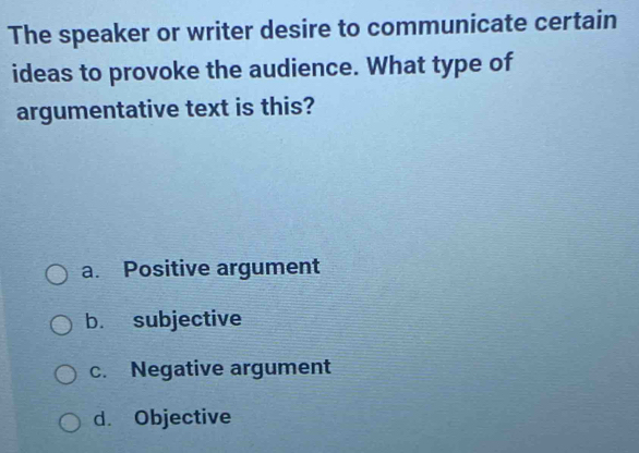 The speaker or writer desire to communicate certain
ideas to provoke the audience. What type of
argumentative text is this?
a. Positive argument
b. subjective
c. Negative argument
d. Objective