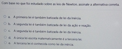 Com base no que foi estudado sobre as leis de Newton, assinale a alternativa correta.
a. A primeira lei é também batizada de lei da Inércia.
b. A segunda lei é também batizada de lei da ação e reação.
c. A segunda lei é também batizada de lei da Inércia.
d. A única lei escrita matematicamente é a terceira lei.
e. A terceira lei é conhecida como lei da inércia.