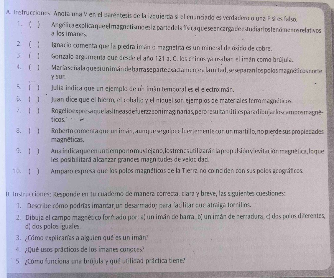 Instrucciones: Anota una V en el paréntesis de la izquierda si el enunciado es verdadero o una F si es falso.
1. ( ) Angélica explica que el magnetis mo es la parte de la física que se encarga de estudiar los fenómenos relativos
a los imanes.
2.   Ignacio comenta que la piedra imán o magnetita es un mineral de óxido de cobre.
3.   Gonzalo argumenta que desde el año 121 a. C. los chinos ya usaban el imán como brújula.
4. )  María señala que si un imán de barra se parte exactamente a la mitad, se separan los polos magnéticos norte
y sur.
5.  ) Julia indica que un ejemplo de un imán temporal es el electroimán.
6. ( )  Juan dice que el hierro, el cobalto y el níquel son ejemplos de materiales ferromagnéticos.
7.  ) Rogelio ex presa que las líneas de fuerza son imaginarias, pero resultan útiles para dibu jar los cam pos magné -
ticos.
8. (  Roberto comenta que un imán, aunque se golpee fuertemente con un martillo, no pierde sus propiedades
magnéticas.
9.   Ana indica que en un tiempo no muy lejano, los trenes utilizarán la propulsión y levitación magnética, lo que
les posibilitará alcanzar grandes magnitudes de velocidad.
10.  ) Amparo expresa que los polos magnéticos de la Tierra no coinciden con sus polos geográficos.
B. Instrucciones: Responde en tu cuaderno de manera correcta, clara y breve, las siguientes cuestiones:
1. Describe cómo podrías imantar un desarmador para facilitar que atraiga tornillos.
2. Dibuja el campo magnético formado por; a) un imán de barra, b) un imán de herradura, c) dos polos diferentes,
d) dos polos iguales.
3. ¿Cómo explicarías a alguien qué'es un imán?
4. ¿Qué usos prácticos de los imanes conoces?
5. ¿Cómo funciona una brújula y qué utilidad práctica tiene?