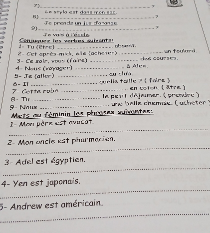 7)_ 
7 
Le stylo est dans mon sac. 
8) 
? 
Je prends un jus d'orange. 
9) _ 
? 
e vais à l'école. 
Conjuguez les verbes suivants: 
1- Tu (être) _absent. 
2- Cet après-midi, elle (acheter) _un foulard. 
3- Ce soir, vous (faire) _. des courses. 
4- Nous (voyager) _à Alex, 
5- Je (aller) _au club. 
6- Il _quelle taille ? ( faire ) 
7- Cette robe _en coton. ( être ) 
8- Tu _le petit déjeuner. ( prendre ) 
9- Nous _une belle chemise. ( acheter) 
Mets au féminin les phrases suivantes: 
_ 
1- Mon père est avocat. 
_ 
2- Mon oncle est pharmacien. 
_ 
3- Adel est égyptien. 
_ 
4- Yen est japonais. 
_ 
5- Andrew est américain.