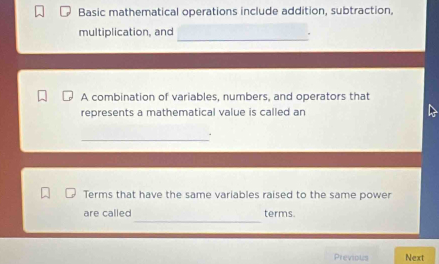 Basic mathematical operations include addition, subtraction, 
_ 
multiplication, and 
A combination of variables, numbers, and operators that 
represents a mathematical value is called an 
_ 
Terms that have the same variables raised to the same power 
_ 
are called terms. 
Previous Next