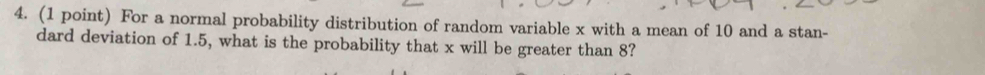 For a normal probability distribution of random variable x with a mean of 10 and a stan- 
dard deviation of 1.5, what is the probability that x will be greater than 8?