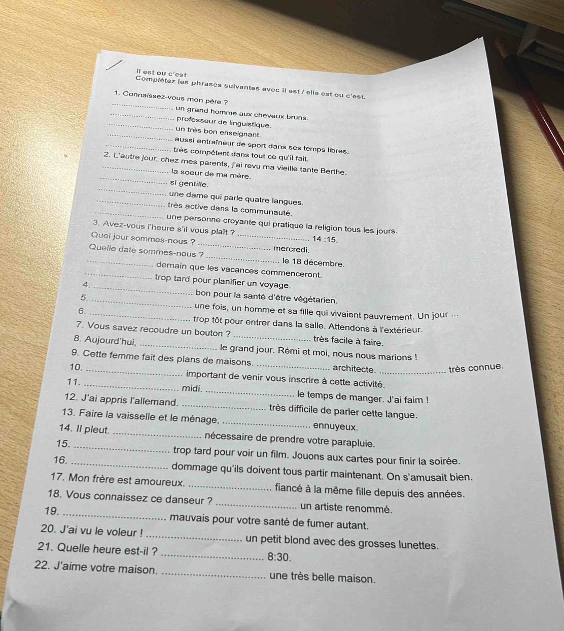 ll est ou c'est
Complétez les phrases suivantes avec il est / elle est ou c'est.
_
1. Connaissez-vous mon père ?
_un grand homme aux cheveux bruns.
_professeur de linguistique.
_un très bon enseignant.
_aussi entraîneur de sport dans ses temps libres.
très compétent dans tout ce qu'il fait.
_
_2. L'autre jour, chez mes parents, j'ai revu ma vieille tante Berthe.
la soeur de ma mère.
_
si gentille.
_une dame qui parle quatre langues.
_très active dans la communauté.
une personne croyante qui pratique la religion tous les jours.
_
3. Avez-vous l'heure s'il vous plaît ? 14:15.
Quel jour sommes-nous ?_
mercredi.
_Quelle date sommes-nous ? _le 18 décembre.
_demain que les vacances commenceront.
trop tard pour planifier un voyage.
4.__ bon pour la santé d'être végétarien.
5.
6.
_une fois, un homme et sa fille qui vivaient pauvrement. Un jour .-.
trop tôt pour entrer dans la salle. Attendons à l'extérieur.
7. Vous savez recoudre un bouton ? très facile à faire.
8. Aujourd'hui, _le grand jour. Rémi et moi, nous nous marions !
9. Cette femme fait des plans de maisons. architecte._
10. __très connue.
important de venir vous inscrire à cette activité.
11. _midi. _le temps de manger. J'ai faim !
12. J'ai appris I'allemand. _très difficile de parler cette langue.
13. Faire la vaisselle et le ménage, _ennuyeux.
14. Il pleut. _nécessaire de prendre votre parapluie.
15. _trop tard pour voir un film. Jouons aux cartes pour finir la soirée.
16. _dommage qu'ils doivent tous partir maintenant. On s'amusait bien.
17. Mon frère est amoureux. _fiancé à la même fille depuis des années.
18. Vous connaissez ce danseur ? _un artiste renommé.
19. _mauvais pour votre santé de fumer autant.
20. J'ai vu le voleur ! _un petit blond avec des grosses lunettes.
21. Quelle heure est-il ? _ 8:30.
22. J'aime votre maison. _une très belle maison.