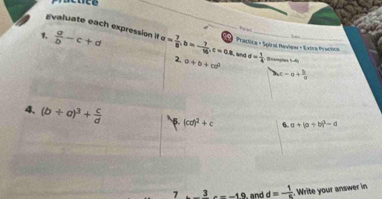 a/b -c+d
Perod 
Evaluate each expression if a= 7/8 , b=- 7/16 , c=0.8 _ 9 Practice + Spiral Neview + Extra Practice 
Dath 
, and d= 1/4 
2. a+b+cd^2 (Examples (-4)
bc-a+ b/d 
4. (b/ a)^3+ c/d 
5. (cd)^2+c
6. a+(a+b)^3-d
7 3 c=-1.9 and d=- 1/5 . Write your answer in