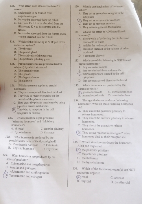 What effect does aldosterone have? It 130. What is one mechanism of hormone
causes: action?
A. angiotensin to be formed from A. They act as second messengers in the
angiotensinogen cytoplasm
B. Na + to be absorbed from the filtrate By They act as enzymes for reactions
C. Na + and Ca ++ to be absorbed from the C. They act as receptor proteins
filtrate and K + to be secreted into the
filtrate D. They activate genes in the nucleus
D. Na + to be absorbed from the filtrate and K 131. What is the effect of ADH (antidiuretic
+ to be secreted into the filtrate hormone)?
124. Which of the following is NOT part of the A. allows walls of collecting duct to become
permeable to water
endocrine system? B. inhibits the reabsorption of Na +
A. The thymus C causes an increase in the volume of urine
B. The pineal gland produced
C. The acini cells of the pancreas D. it promotes diuresis
D. The posterior pituitary gland 132. Which one of the following is NOT true of
125. Peptide hormones are produced (and/or peptide hormones?
released) by which structure? A. they are water soluble
A. The adrenal cortex B. they are derived from amino acids
B. The gonads  their receptors are located in the cell
C. The hypothalamus cytoplasm
D. The kidneys D. they are transported dissolved in blood
126. Which statement applies to steroid 133. Which hormones are produced by the
hormones? adrenal medulla?
A. They are transported dissolved in blood A gonadocorticoids D. catecholamines C. steroid hormones
B. They bind to receptor proteins on the B. mineralocorticoids
outside of the plasma membrane
C. They cross the plasma membrane by using 134, The hypothalamus produces “releasing
a protein carrier mechanism. hormones''. What do these releasing hormones
D. They bind to receptors in the cell do? A. They direct the posterior pituitary to
cytoplasm or nucleus release hormones.
127. Which endocrine organ produces B. They direct the anterior pituitary to release
“'releasing hormones” and “inhibitory hormones.
hormones''? C. They direct the gonads to release
A. thyroid C. anterior pituitary hormones.
B. hypothalamus D. thalamus D.) They act as ''second messengers'' when
128. What hormone is produced by the hormones bind to their receptor site.
parafollicular cells of the thyroid gland? 135. Which structure produces the hormones
A. Parathyroid hormone C. Calcitonin ADH and oxytocin?
B. Thyroid hormone D. Thyroxine An the posterior pituitary
B. the anterior pituitary
129. What hormones are produced by the C. the thalamus
adrenal medulla?
A. Epinephrine and norepinephrine D. the hypothalamus
B. Insulin and glucagon 136. Which of the following organ(s) are NOT
C. Aldosterone and erythropoietin endocrine organs?
D. Testosterone and estrogen C. adrenal
A renal
B. thyroid D. parathyroid