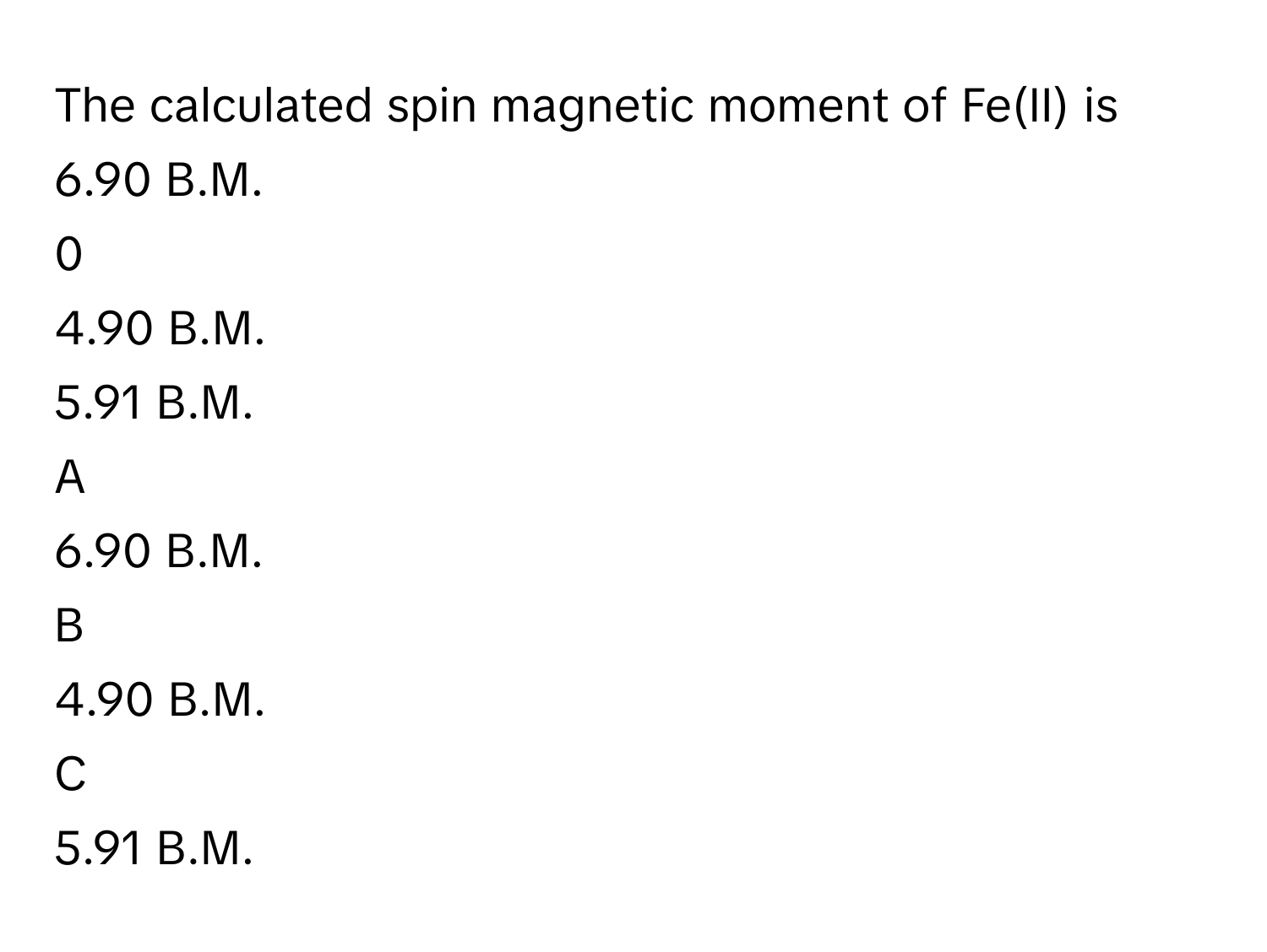 The calculated spin magnetic moment of Fe(II) is 6.90 B.M.  
0
4.90 B.M.  
5.91 B.M. 

A  
6.90 B.M.   


B  
4.90 B.M.   


C  
5.91 B.M.