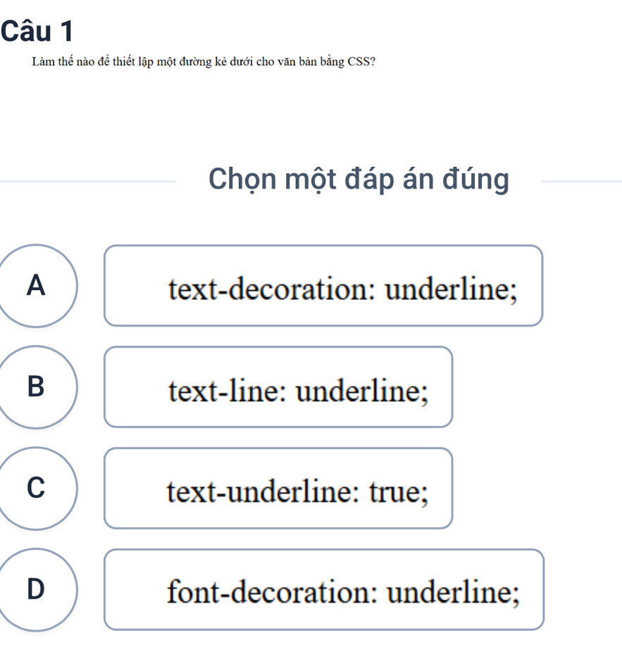 Làm thế nào để thiết lập một đường kẻ dưới cho văn bản bằng CSS?
Chọn một đáp án đúng
A text-decoration: underline;
B text-line: underline;
C text-underline: true;
D font-decoration: underline;