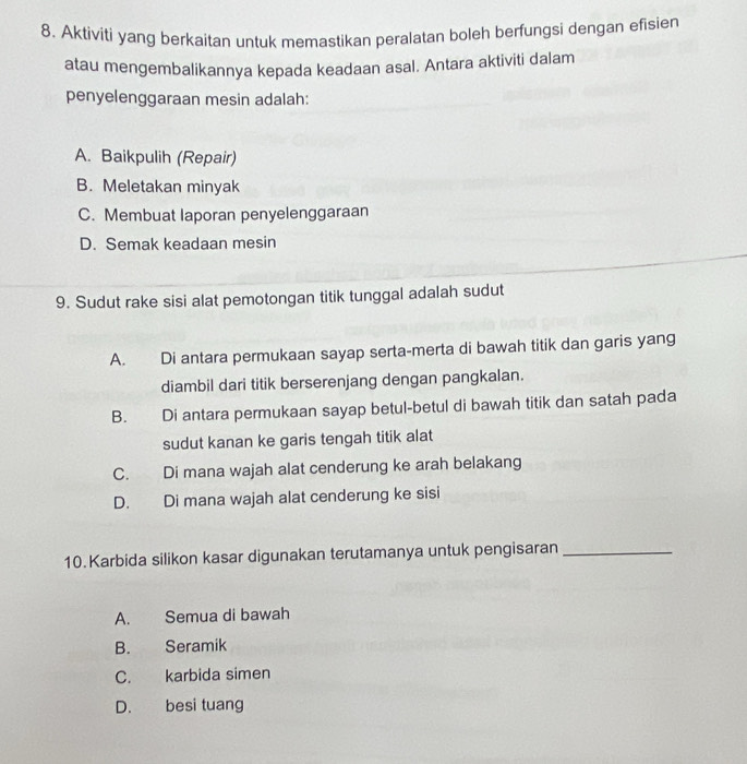 Aktiviti yang berkaitan untuk memastikan peralatan boleh berfungsi dengan efisien
atau mengembalikannya kepada keadaan asal. Antara aktiviti dalam
penyelenggaraan mesin adalah:
A. Baikpulih (Repair)
B. Meletakan minyak
C. Membuat laporan penyelenggaraan
D. Semak keadaan mesin
9. Sudut rake sisi alat pemotongan titik tunggal adalah sudut
A. Di antara permukaan sayap serta-merta di bawah titik dan garis yang
diambil dari titik berserenjang dengan pangkalan.
B. Di antara permukaan sayap betul-betul di bawah titik dan satah pada
sudut kanan ke garis tengah titik alat
C. Di mana wajah alat cenderung ke arah belakang
D. Di mana wajah alat cenderung ke sisi
10. Karbida silikon kasar digunakan terutamanya untuk pengisaran_
A. Semua di bawah
B. Seramik
C. karbida simen
D. besi tuang