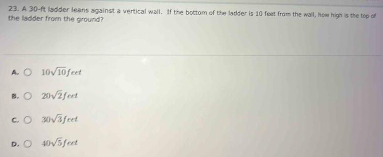 A 30-ft ladder leans against a vertical wall. If the bottom of the ladder is 10 feet from the wall, how high is the top of
the ladder from the ground?
A. 10sqrt(10)feet
B. 20sqrt(2)feet
C. 30sqrt(3)feet
D. 40sqrt(5)feet