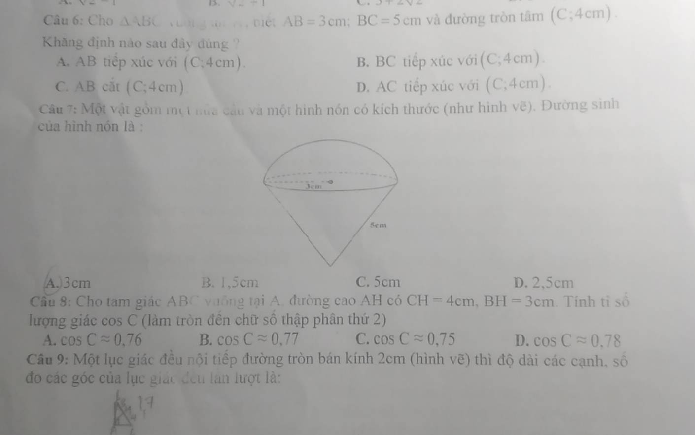 V--1 x+2y2
Câu 6: Cho △ ABC DICt AB=3cm;BC=5cm và đường tròn tâm (C;4cm)..
Khăng định nào sau đây đúng
A. AB tiêp xúc với (C;4cm) B, BC tiếp xúc với ( (C;4cm).
C. B cắt (C;4cm) D. AC tiếp xúc với (C;4cm)
Câu 7: Một vật gồm một nữa cầu và một hình nón có kích thước (như hình vẽ). Đường sinh
của hình nón là :
A.3cm B. 1,5cm C. 5cm D. 2,5cm
Câu 8: Cho tam giác ABC vuống tại A. đường cao AH có CH=4cm,BH=3cm. Tính tỉ số
lượng giác cos C (làm tròn đền chữ số thập phân thứ 2)
A. cos Capprox 0,76 B. cos Capprox 0.77 C. cos Capprox 0,75 D. cos Capprox 0.78
Cầu 9: Một lục giác đều nội tiếp đường tròn bán kính 2cm (hình vẽ) thì độ dài các cạnh, số
đo các góc của lục giác đều lần lượt là: