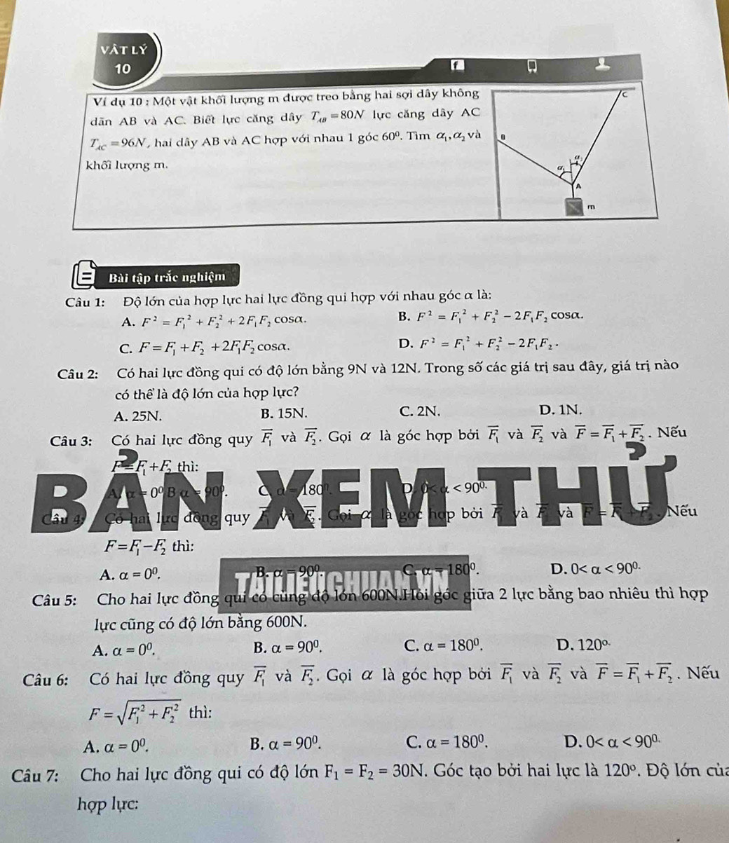 vật lý
10
A
Ví dụ 10:MQ t vật khối lượng m được treo bằng hai sợi dây không
dân AB và AC. Biết lực căng dây T_AB=80N lực căng dây AC
T_AC=96N hai dây AB và AC hợp với nhau 1 góc 60°. Tìm alpha _1,alpha _2 và
khối lượng m.
Bài tập trắc nghiệm
Câu 1: Độ lớn của hợp lực hai lực đồng qui hợp với nhau góc α là:
A. F^2=F_1^(2+F_2^2+2F_1)F_2 cosa. B. F^2=F_1^(2+F_2^2-2F_1)F_2 cosa.
D.
C. F=F_1+F_2+2F_1F_2 cosα. F^2=F_1^(2+F_2^2-2F_1)F_2·
Câu 2: Có hai lực đồng qui có độ lớn bằng 9N và 12N. Trong số các giá trị sau đây, giá trị nào
có thể là độ lớn của hợp lực?
A. 25N. B. 15N. C. 2N. D. 1N.
Câu 3: Có hai lực đồng quy overline F_1 và vector F_2.  Gọi α là góc hợp bởi overline F_1 và overline F_2 và overline F=overline F_1+overline F_2. Nếu
F=F_1+F_2 thì:
D A/x=0^0Ba=90^0. a 180°. D 0 <90^(0.)
Câu 4 Có hai lực đồng qu overline E α là gọc hợp bởi và va O ) Nếu
F=F_1-F_2 thì:
A. alpha =0^0. B. 90° C 180°. D. 0 <90^(0.)
Câu 5: Cho hai lực đồng qui có cùng độ lớn 600N.Hỏi góc giữa 2 lực bằng bao nhiêu thì hợp
lực cũng có độ lớn bằng 600N.
A. alpha =0^0. B. alpha =90^0. C. alpha =180°. D. 120°
Câu 6: Có hai lực đồng quy overline F_1 và overline F_2.  Gọi α là góc hợp bởi overline F_1 và overline F_2 và overline F=overline F_1+overline F_2. Nếu
F=sqrt (F_1)^2+F_2^2 thì:
A. alpha =0^0. B. alpha =90°. C. alpha =180°. D. 0 <90^(circ .)
Câu 7: Cho hai lực đồng qui có độ lớn F_1=F_2=30N. Góc tạo bởi hai lực là 120° Độ lớn của
hợp lực: