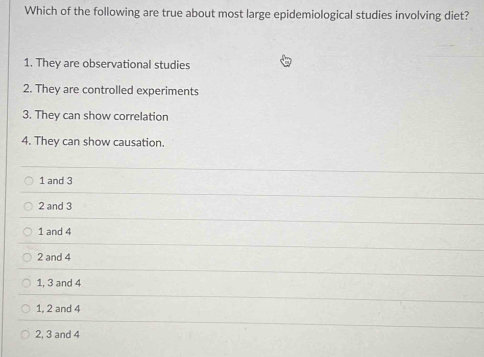 Which of the following are true about most large epidemiological studies involving diet?
1. They are observational studies
2. They are controlled experiments
3. They can show correlation
4. They can show causation.
1 and 3
2 and 3
1 and 4
2 and 4
1, 3 and 4
1, 2 and 4
2, 3 and 4