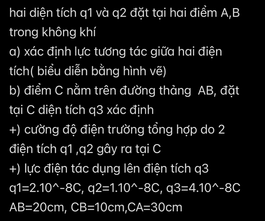 hai diện tích q1 và q2 đặt tại hai điểm A, B
trong không khí 
a) xác định lực tương tác giữa hai điện 
tích( biểu diễn bằng hình vẽ) 
b) điểm C nằm trên đường thảng AB, đặt 
tại C diện tích q3 xác định 
+) cường độ điện trường tổng hợp do 2 
điện tích q1 , q2 gây ra tại C
+) lực điện tác dụng lên điện tích q3
q1=2.10^(wedge)-8C, q2=1.10^(wedge)-8C, q3=4.10^(wedge)-8C
AB=20cm, CB=10cm, CA=30cm