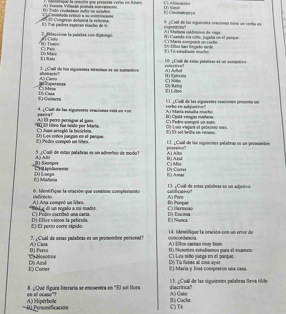 Identifique la oración que presenta verbo en futuro. C) Aliteración
A) Susana Villarán postula nuevamente. D) Símil
B) Todo ciudadano sufre en octubre. E) Onomatopeya
C) Castañeda criticó a su contrincante.
D) El Congreso debatirá la reforma. 9. ¿Cuál de las siguientes oraciones tiene un verbo en
E) Tus padres esperan mucho de ti. copretérito?
A) Mañana saldremos de viaje.
2. Seleccione la palabra con diptongo. B) Cuando era niño, jugaba en el parque.
A) Cielo C) María comprará un coche
B) Teatro D) Ellos han llegado tarde.
C) País E) Tú estudiaste mucho.
D) Maiz
E) Raíz 10. ¿Cuál de estas palabras es un sustantivo
colectivo?
3. ¿Cuál de los siguientes términos es un sustantivo
abstracto? A) Árbol
B) Ejército
A) Carro C) Niño
B) Esperanza
C) Mesa D) Reloj
D) Casa E) Libro
E) Guitarra 11. ¿Cuál de las siguientes oraciones presenta un
verbo en subjuntivo?
4. ¿Cuál de las siguientes oraciones está en voz A) Maria estudia mucho.
pasiva? B) Ojalá vengas mañana.
A) El perro persigue al gato. C) Pedro compró un auto.
B) El libro fue leído por María. D) Luis viajará el próximo mes.
C) Juan arregló la bicicleta. E) El sol brilla en verano.
D) Los niños juegan en el parque.
E) Pedro compró un libro. 12. ¿Cuál de las siguientes palabras es un pronombre
5. ¿Cuál de estas palabras es un adverbio de modo? A) Alto posesivo?
A) Allí B) Azul
B) Siempre C) Mio
C) Rápidamente D) Correr
D) Luego E) Amar
E) Mañana
13. ¿Cuál de estas palabras es un adjetivo
6. Identifique la oración que contiene complemento calificativo?
indirecto. A) Pero
A) Ana compró un libro. B) Porque
B) Le di un regalo a mi madre. C) Hermoso
C) Pedro escribió una carta. D) Encima
D) Ellos vieron la película. E) Nunca
E) El perro corre rápido.
14. Identifique la oración con un error de
7. ¿Cuál de estas palabras es un pronombre personal? concordancia.
A) Casa A) Ellos cantan muy bien.
B) Perro B) Nosotros estudiamos para el examen.
C) Nosotros C) Los niño juega en el parque.
D) Azul D) Tú fuiste al cine ayer.
E) Correr E) María y José compraron una casa.
15. ¿Cuál de las siguientes palabras lleva tilde
8. ¿Qué figura literaria se encuentra en "El sol llora diacrítica?
en el ocaso"? A) Gato
A) Hipérbole B) Coche
B) Personificación C) Té