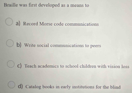 Braille was first developed as a means to
a) Record Morse code communications
b) Write social communications to peers
C) Teach academics to school children with vision loss
d) Catalog books in early institutions for the blind