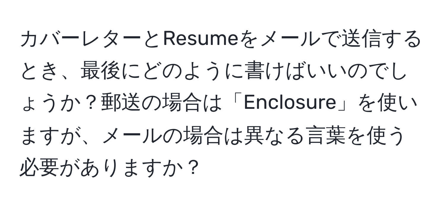 カバーレターとResumeをメールで送信するとき、最後にどのように書けばいいのでしょうか？郵送の場合は「Enclosure」を使いますが、メールの場合は異なる言葉を使う必要がありますか？