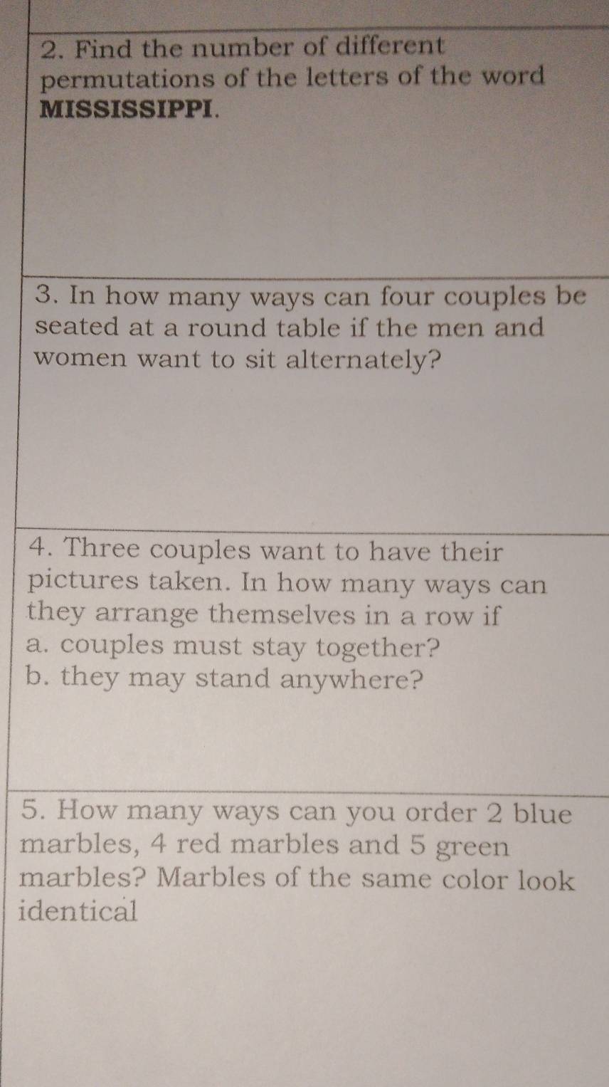 Find the number of different 
permutations of the letters of the word 
MISSISSIPPI. 
3. In how many ways can four couples be 
seated at a round table if the men and 
women want to sit alternately? 
4. Three couples want to have their 
pictures taken. In how many ways can 
they arrange themselves in a row if 
a. couples must stay together? 
b. they may stand anywhere? 
5. How many ways can you order 2 blue 
marbles, 4 red marbles and 5 green 
marbles? Marbles of the same color look 
identical