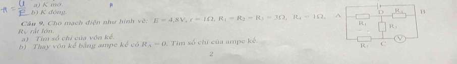 mớ. A 
b) K đóng 
Câu 9. Cho mạch điện như hình vẽ: E=4, 8V, r=1Omega , R_1=R_2=R_3=3Omega , R_4=1Omega A D R_1 B
R_1
Ry rất lớn. 
a) Tìm số chỉ của vôn kế. R_3
b) Thay vôn kế bằng ampe kế có R_A=0. Tìm số chỉ của ampe kế. 
V
R_2 C 
2