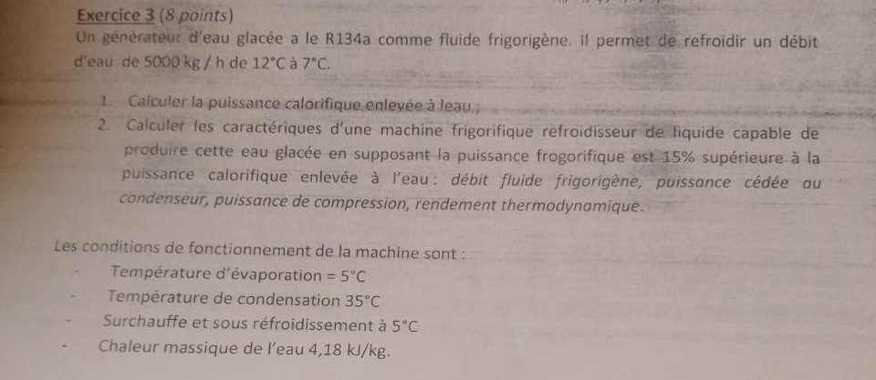 Un générateur d'eau glacée a le R134a comme fluide frigorigène. Il permet de refroidir un débit 
d'eau de 5000 kg / h de 12°C à 7°C. 
1. Calculer la puissance calorifique enlevée à leau.; 
2. Calculer les caractériques d'une machine frigorifique refroidisseur de liquide capable de 
produire cette eau glacée en supposant la puissance frogorifique est 15% supérieure à la 
puissance calorifique enlevée à l'eau : débit fluide frigorigène, puissance cédée du 
condenseur, puissance de compression, rendement thermodynamique. 
Les conditions de fonctionnement de la machine sont : 
Température d'évaporation =5°C
Température de condensation 35°C
Surchauffe et sous réfroidissement à 5°C
Chaleur massique de l’eau 4,18 kJ/kg.