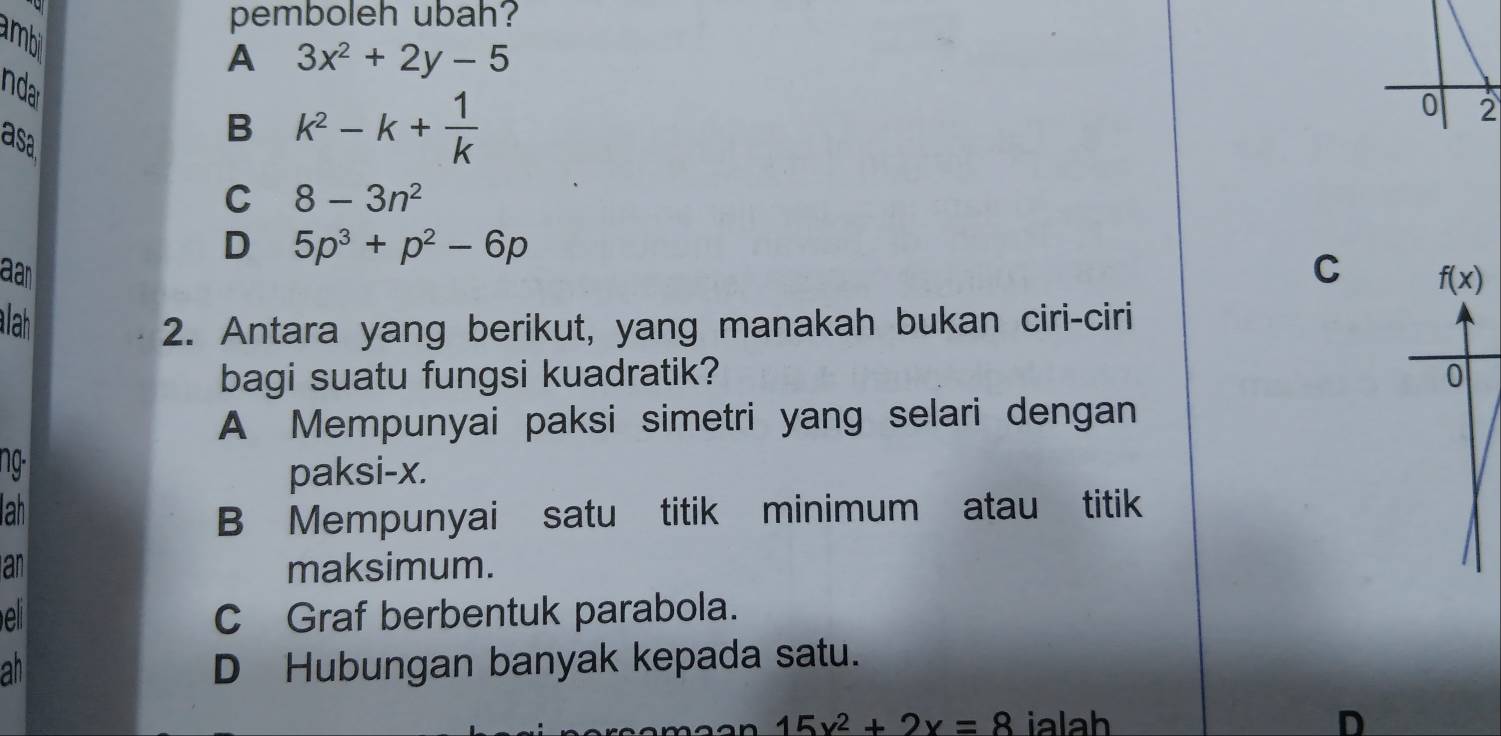 amb
pemboleh ubah?
A 3x^2+2y-5
inda
asa
B k^2-k+ 1/k 
0 2
C 8-3n^2
D 5p^3+p^2-6p
aan
C 
lah 2. Antara yang berikut, yang manakah bukan ciri-ciri
bagi suatu fungsi kuadratik?
A Mempunyai paksi simetri yang selari dengan
ng-
paksi-x.
lah
B Mempunyai satu titik minimum atau titik
an maksimum.
C Graf berbentuk parabola.
ah D Hubungan banyak kepada satu.
15x^2+2x=8 ialah D