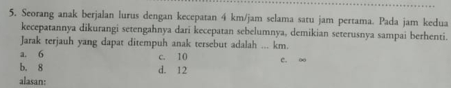 Seorang anak berjalan lurus dengan kecepatan 4 km/jam selama satu jam pertama. Pada jam kedua
kecepatannya dikurangi setengahnya dari kecepatan sebelumnya, demikian seterusnya sampai berhenti.
Jarak terjauh yang dapat ditempuh anak tersebut adalah ... km.
a. 6 c. 10 C. o
b. 8 d. 12
alasan: