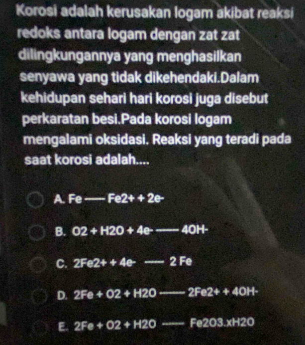 Korosi adalah kerusakan logam akibat reaksi
redoks antara logam dengan zat zat
dilingkungannya yang menghasilkan
senyawa yang tidak dikehendaki.Dalam
kehidupan sehari hari korosi juga disebut
perkaratan besi.Pada korosi logam
mengalami oksidasi. Reaksi yang teradi pada
saat korosi adalah....
A. Fe--Fe2++2e
B. O2+H2O+4e---40H-
C. 2Fe2++4e--2Fe
D. 2Fe+O2+H2O--2Fe2++4OH-
E. 2Fe+O2+H2Oto -Fe2O3.xH2O