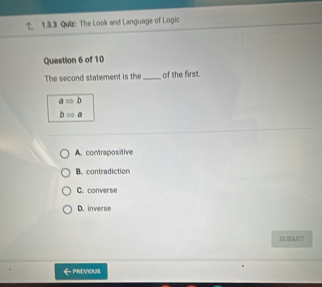 The Look and Language of Logic
Question 6 of 10
The second statement is the _of the first.
aRightarrow b
bRightarrow a
A. contrapositive
B. contradiction
C. converse
D. inverse
SUBMIT
PREVIOUS