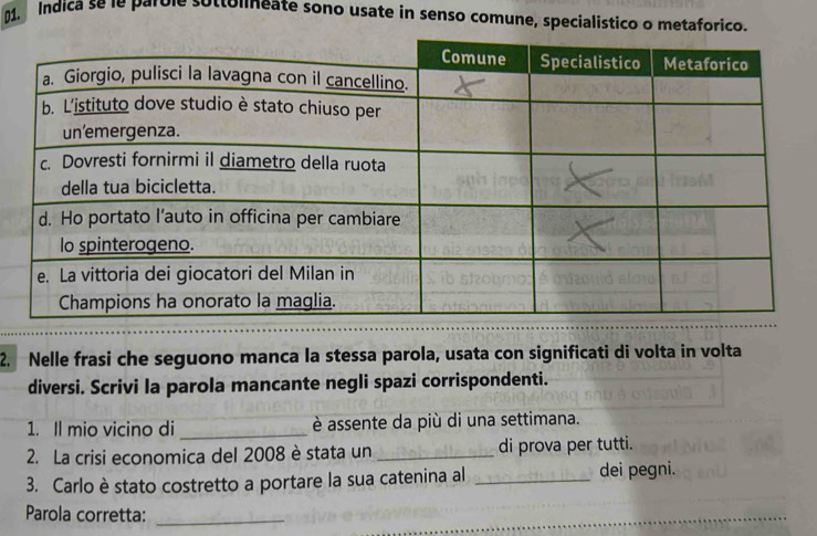 Indica se le parole sottolineate sono usate in senso comune, specialistico o metaforico. 
2. Nelle frasi che seguono manca la stessa parola, usata con significati di volta in volta 
diversi. Scrivi la parola mancante negli spazi corrispondenti. 
1. Il mio vicino di _è assente da più di una settimana. 
2. La crisi economica del 2008 è stata un _di prova per tutti. 
3. Carlo è stato costretto a portare la sua catenina al _dei pegni. 
Parola corretta:_