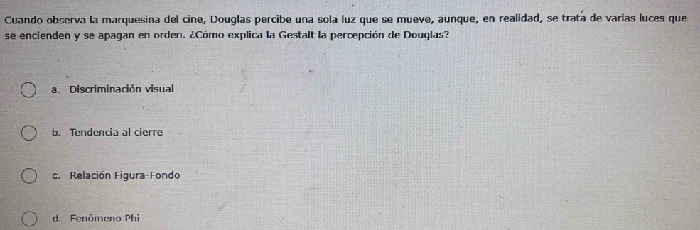 Cuando observa la marquesina del cine, Douglas percibe una sola luz que se mueve, aunque, en realidad, se trata de varias luces que
se encienden y se apagan en orden. ¿Cómo explica la Gestalt la percepción de Douglas?
a. Discriminación visual
b. Tendencia al cierre
c. Relación Figura-Fondo
d. Fenómeno Phi