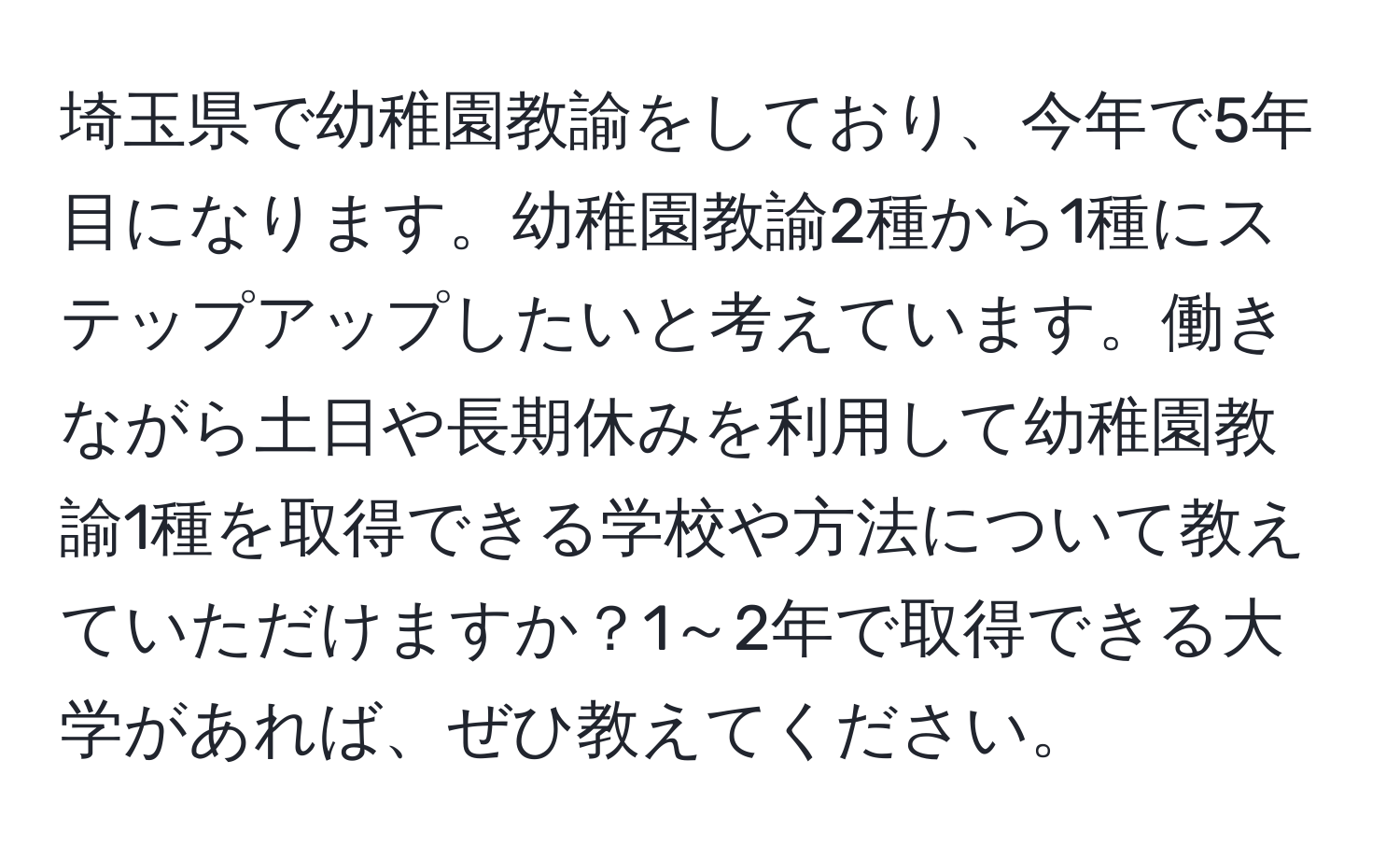 埼玉県で幼稚園教諭をしており、今年で5年目になります。幼稚園教諭2種から1種にステップアップしたいと考えています。働きながら土日や長期休みを利用して幼稚園教諭1種を取得できる学校や方法について教えていただけますか？1～2年で取得できる大学があれば、ぜひ教えてください。