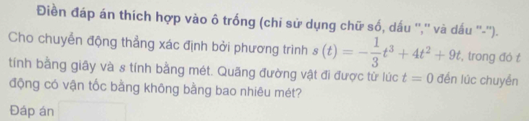 Điền đáp án thích hợp vào ô trống (chi sử dụng chữ số, dấu '','' và dấu ''-''). 
Cho chuyển động thẳng xác định bởi phương trình s(t)=- 1/3 t^3+4t^2+9t , trong đó t 
tính bằng giây và s tính bằng mét. Quãng đường vật đi được từ lúc t=0 đến lúc chuyển 
động có vận tốc bằng không bằng bao nhiêu mét? 
Đáp án