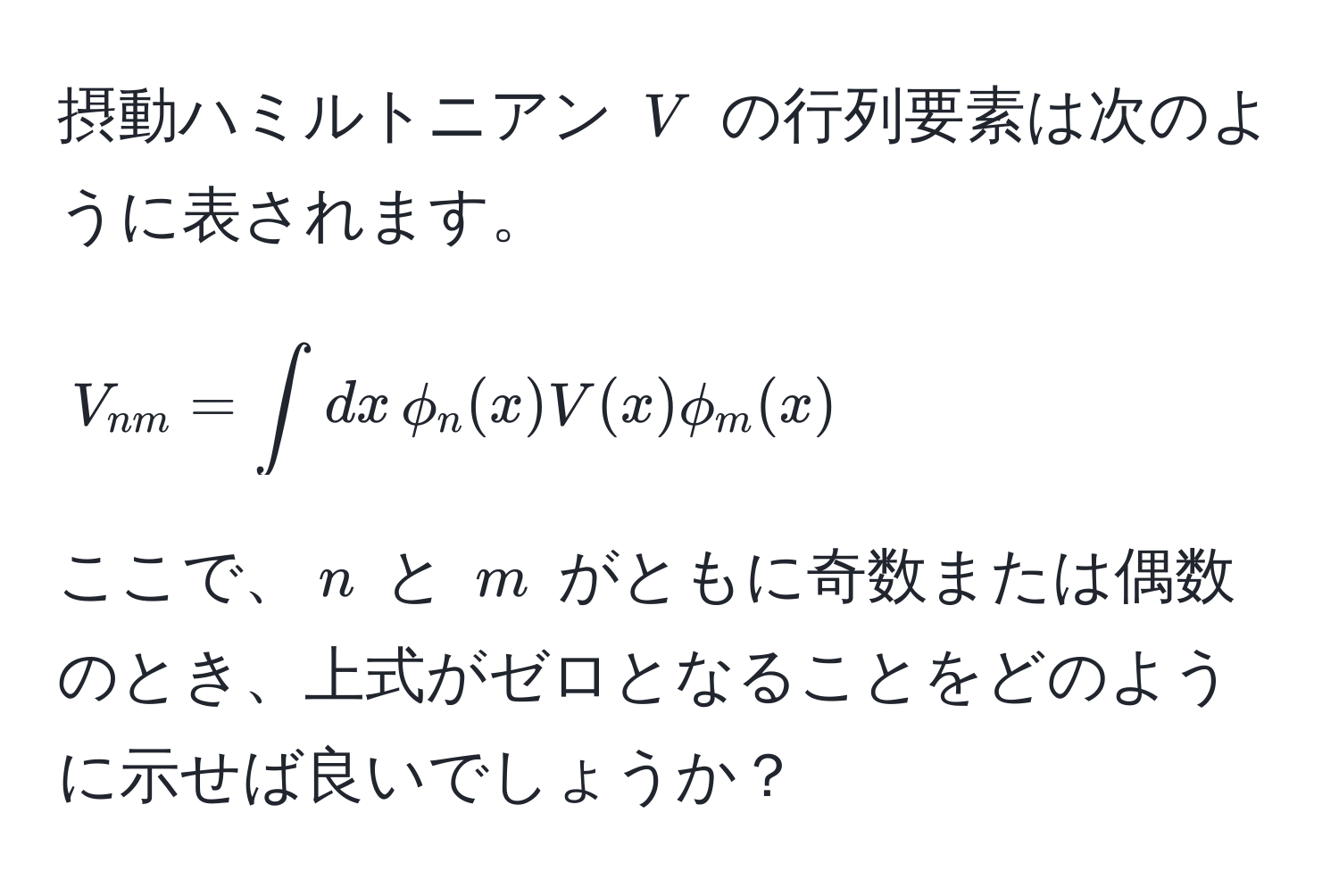 摂動ハミルトニアン $V$ の行列要素は次のように表されます。  
$$V_nm = ∈t dx , phi_n(x) V(x) phi_m(x)$$  
ここで、$n$ と $m$ がともに奇数または偶数のとき、上式がゼロとなることをどのように示せば良いでしょうか？