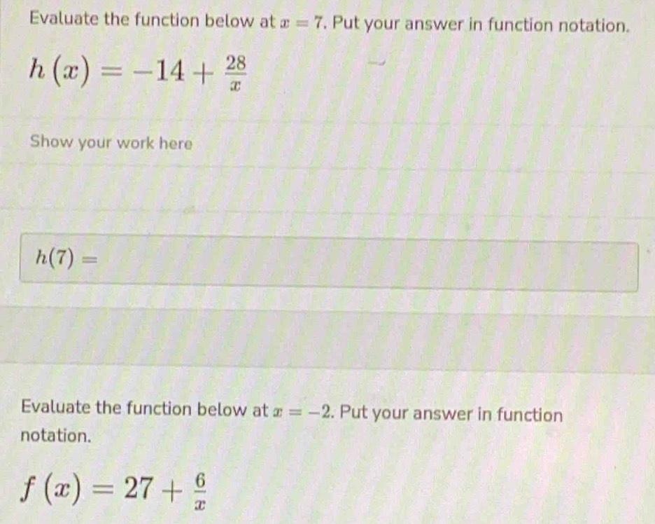 Evaluate the function below at x=7. Put your answer in function notation.
h(x)=-14+ 28/x 
Show your work here
h(7)=
Evaluate the function below at x=-2. Put your answer in function 
notation.
f(x)=27+ 6/x 