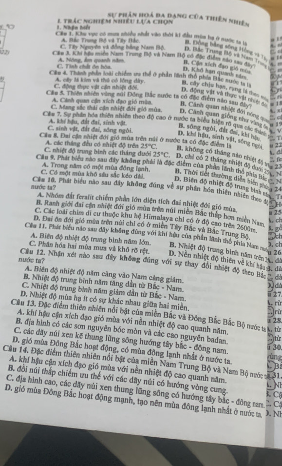 Sự phân hoá đa dạng của thiên nhiên
I trác nghiệm nhiều lựa chọn
1. Nhận biết
Cêu L. Kha vực có mưa nhiều nhật vào thời ki đầu mùn bạ ở nước ta là
A. Bắc Trung Bộ và Tây Bắc. B. Động bằng sông Hộng và 1à  , g

C. Tây Nguyên và đồng bằng Nam Bộ. D. Bắc Trung Bộ và Nạm Trung 
22) Cêu 3. Khi hậu miền Nam Trung Bộ và Nam Bộ có đặc điểm nào sau đây
A. Nông, ẩm quanh năm.

C. Tinh chất ôn hòa.
B. Cận xích đạo gió mùa
D. Khô hạn quanh năm 6 
Cầu 4. Thành phần loài chiếm ưu thể ở phần lãnh thổ phía Bắc nước tạ là 7 
9 A. cây lá kim và thủ có lồng đày. B. cây chịu hạn, rung là theo m
C. động thực vật cận nhiệt đới. D. động vật và thực vật nhiệt đo
n
Cầu 5. Thiên nhiên vùng núi Đông Bắc nước ta có đặc điểm nào sau đây u 18
A. Cánh quan cận xích đạo gió mùa. B. Cảnh quan nhiệt đới nóng qua
A. xi
C. Mang sắc thái cận nhiệt đới gió mùa. D. Cảnh quan giống như vùng ô
C. c
Câu 7. Sự phần hóa thiên nhiên theo độ cao ở nước ta biểu hiện rõ qua các thành
A. khí hậu, đất đai, sinh vật.
u 19
C. sinh vật, đất đai, sông ngòi.
A. v
B. sông ngòi, đất đai, khí hậu. T
D. khí hậu, sinh vật, sông ngòi u 22
A. các tháng đều có nhiệt độ trên 25°C.
Cầu 8. Đai cận nhiệt đới gió mùa trên núi ở nước ta có đặc điểm là B. không có tháng nào nhiệt độ tr 2 1
. đ
. fc
C. nhiệt độ trung bình các tháng dưới 25°C D. chỉ có 2 tháng nhiệt độ dưới 20   N
Cầu 9, Phát biểu nào sau đây không phải là đặc điểm của phần lãnh thổ phía Bắc e N
C. Có một mùa khô sâu sắc kéo dài.
A. Trong năm có một mùa đông lạnh. B. Thời tiết thường diễn biển phứg 24
D. Biên độ nhiệt độ trung bình me T
nước ta?
Câu 10. Phát biểu nào sau đây không đúng về sự phân hóa thiên nhiên theo đH
A. Nhóm đất feralit chiếm phần lớn diện tích đai nhiệt đới gió mùa.
B. Ranh giới đai cận nhiệt đới gió mùa trên núi miền Bắc thấp hơn miền Nam
u 25
C. Các loài chim di cư thuộc khu hệ Himalaya chỉ có ở độ cao trên 2600m 3. gð
A. ch
D. Đai ôn đới gió mùa trên núi chỉ có ở miền Tây Bắc và Bắc Trung Bộ. Dch
Cầu 11. Phát biểu nào sau đây không đúng với khí hậu của phần lãnh thổ phía Nam nướn 26
). ch
A. Biên độ nhiệt độ trung bình năm lớn. B. Nhiệt độ trung bình năm trên 21. đã
C. Phân hóa hai mùa mưa và khô rõ rệt. D. Nền nhiệt độ thiên về khí hậu 3. đà
nước ta?
Câu 12. Nhận xét nào sau đây không đúng với sự thay đổi nhiệt độ theo Bắc , đã
A. Biên độ nhiệt độ năm càng vào Nam càng giảm.
B. Nhiệt độ trung bình năm tăng dần từ Bắc - Nam.
), dà
C. Nhiệt độ trung bình năm giảm dần từ Bắc - Nam.
ü  27
D. Nhiệt độ mùa hạ ít có sự khác nhau giữa hai miền.
A. rừ
)rừ
Câu 13. Đặc điểm thiên nhiên nổi bật của miền Bắc và Đông Bắc Bắc Bộ nước ta A. tù
u 28
A. khí hậu cận xích đạo gió mùa với nền nhiệt độ cao quanh năm.
B. địa hình có các sơn nguyên bóc mòn và các cao nguyên badan. từ
C. các dãy núi xen kẽ thung lũng sông hướng tây bắc - đông nam.
130
D. gió mùa Đông Bắc hoạt động, có mùa động lạnh nhất ở nước ta.  B yùng
Câu 14. Đặc điểm thiên nhiên nổi bật của miền Nam Trung Bộ và Nam Bộ nước từ 31.
A. khí hậu cận xích đạo gió mùa với nền nhiệt độ cao quanh năm.
B. đồi núi thấp chiếm ưu thế với các dãy núi có hướng vòng cung. 3. Cậ
L Nh
C. địa hình cao, các dãy núi xen thung lũng sông có hướng tây bắc - đông nam. C. Cộ
D. gió mùa Đông Bắc hoạt động mạnh, tạo nên mùa đông lạnh nhất ở nước ta. ). Nh