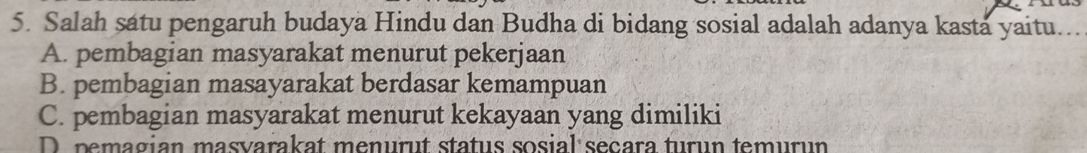 Salah satu pengaruh budaya Hindu dan Budha di bidang sosial adalah adanya kasta yaitu...
A. pembagian masyarakat menurut pekerjaan
B. pembagian masayarakat berdasar kemampuan
C. pembagian masyarakat menurut kekayaan yang dimiliki
D pemagian masvarakat menurut status sosial seçara turun temurun