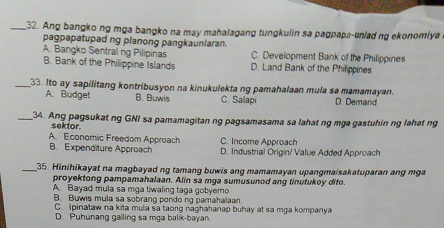 Ang bangko ng mga bangko na may mahalagang tungkulin sa pagpapa-unlad ng ekonomlya
pagpapatupad ng planong pangkaunlaran.
A. Bangko Sentral ng Pilipinas C. Development Bank of the Philippines
B. Bank of the Philippine Islands D. Land Bank of the Philippines
_33. Ito ay sapilitang kontribusyon na kinukulekta ng pamahalaan mula sa mamamayan.
A. Budget B. Buwis C. Salapi D. Demand
_34. Ang pagsukat ng GNI sa pamamagitan ng pagsamasama sa lahat ng mga gastuhin ng lahat ng
sektor.
A. Economic Freedom Approach C. Income Approach
B. Expenditure Approach D. Industrial Origin/ Value Added Approach
_35. Hinihikayat na magbayad ng tamang buwis ang mamamayan upangmaisakatuparan ang mga
proyektong pampamahalaan. Alin sa mga sumusunod ang tinutukoy dito.
A. Bayad mula sa mga tiwaling taga gobyerno
B. Buwis mula sa sobrang pondo ng pamahalaan.
C. Ipinataw na kita mula sa taong naghahanap buhay at sa mga kompanya
D. Puhunang galling sa mga balik-bayan.