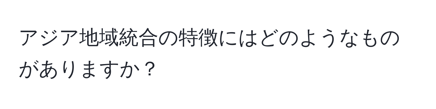 アジア地域統合の特徴にはどのようなものがありますか？