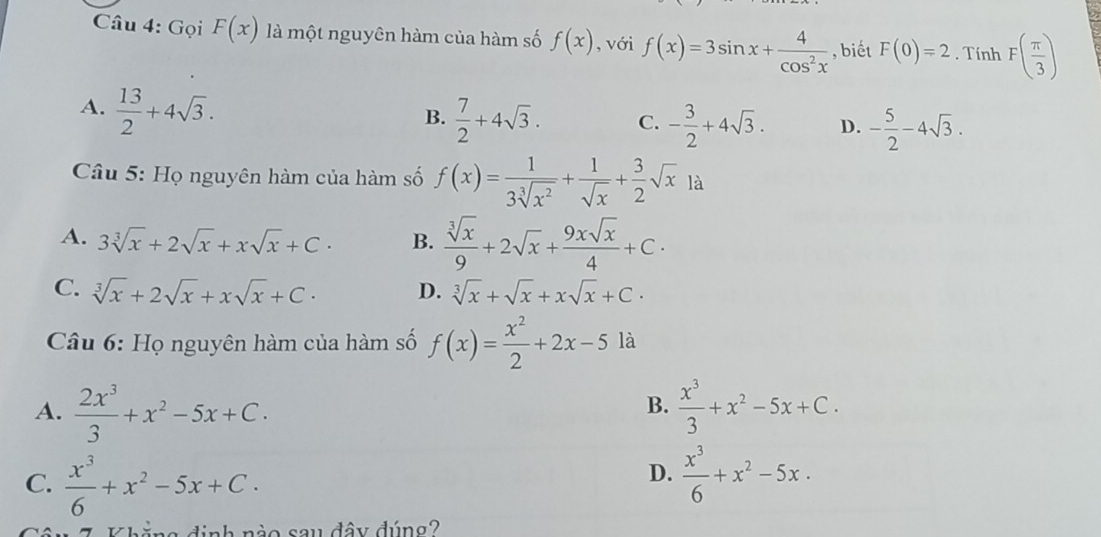 Gọi F(x) là một nguyên hàm của hàm số f(x) , với f(x)=3sin x+ 4/cos^2x  , biết F(0)=2. Tính F( π /3 )
A.  13/2 +4sqrt(3).
B.  7/2 +4sqrt(3). C. - 3/2 +4sqrt(3). D. - 5/2 -4sqrt(3). 
* Câu 5: Họ nguyên hàm của hàm số f(x)= 1/3sqrt[3](x^2) + 1/sqrt(x) + 3/2 sqrt(x)1a
A. 3sqrt[3](x)+2sqrt(x)+xsqrt(x)+C. B.  sqrt[3](x)/9 +2sqrt(x)+ 9xsqrt(x)/4 +C·
C. sqrt[3](x)+2sqrt(x)+xsqrt(x)+C. D. sqrt[3](x)+sqrt(x)+xsqrt(x)+C. 
Câu 6: Họ nguyên hàm của hàm số f(x)= x^2/2 +2x-5 là
A.  2x^3/3 +x^2-5x+C.  x^3/3 +x^2-5x+C. 
B.
D.
C.  x^3/6 +x^2-5x+C.  x^3/6 +x^2-5x. 
n ăng đinh nào sau đây đúng?