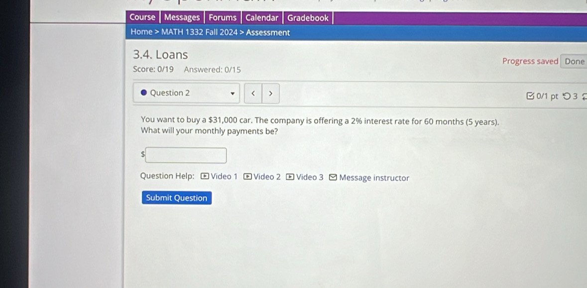 Course Messages Forums Calendar Gradebook 
Home > MATH 1332 Fall 2024 > Assessment 
3.4. Loans 
Progress saved Done 
Score: 0/19 Answered: 0/15 
Question 2 < > 0/1 pt つ 3 
You want to buy a $31,000 car. The company is offering a 2% interest rate for 60 months (5 years). 
What will your monthly payments be? 
$ 
Question Help: - Video 1 - Video 2 - Video 3 -Message instructor 
Submit Question