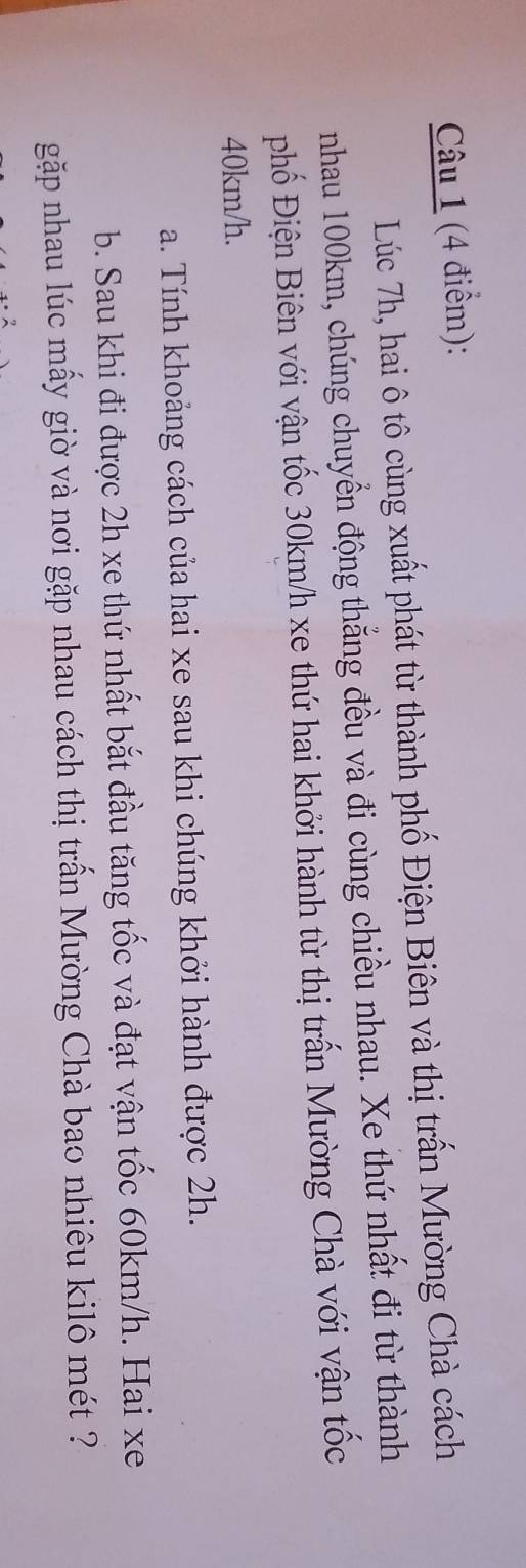 Lúc 7h, hai ô tô cùng xuất phát từ thành phố Điện Biên và thị trấn Mường Chà cách 
nhau 100km, chúng chuyển động thắng đều và đi cùng chiều nhau. Xe thứ nhất đi từ thành 
phố Điện Biên với vận tốc 30km/h xe thứ hai khởi hành từ thị trấn Mường Chà với vận tốc
40km/h. 
a. Tính khoảng cách của hai xe sau khi chúng khởi hành được 2h. 
b. Sau khi đi được 2h xe thứ nhất bắt đầu tăng tốc và đạt vận tốc 60km/h. Hai xe 
gặp nhau lúc mấy giờ và nơi gặp nhau cách thị trấn Mường Chà bao nhiêu kilô mét ?