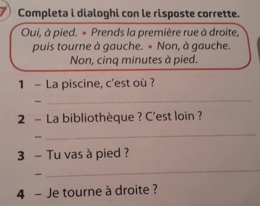 Completa i dialoghi con le risposte corrette. 
Oui, à pied. • Prends la première rue à droite, 
puis tourne à gauche. ● Non, à gauche. 
Non, cinq minutes à pied. 
1 - La piscine, c'est où ? 

_ 
2 - La bibliothèque ? C'est loin ? 

_ 
3 - Tu vas à pied ? 

_ 
4 - Je tourne à droite ?