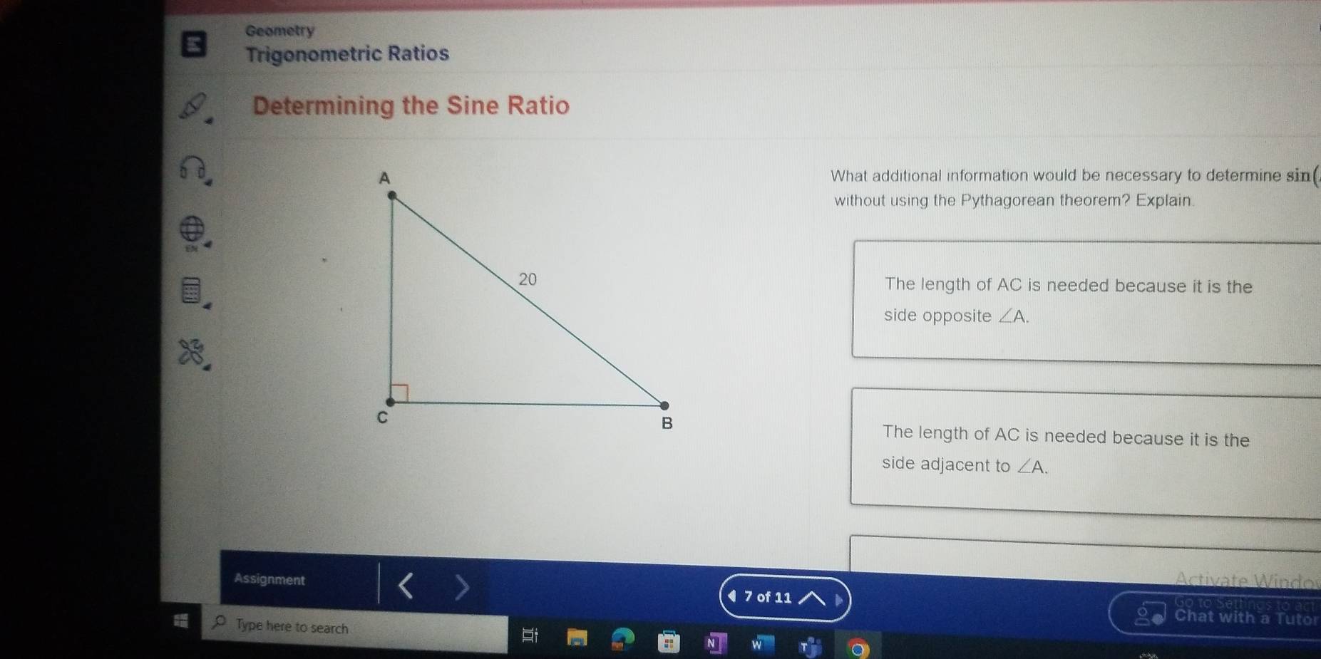 Geometry
Trigonometric Ratios
Determining the Sine Ratio
What additional information would be necessary to determine sin (
without using the Pythagorean theorem? Explain.
The length of AC is needed because it is the
side opposite ∠ A.
The length of AC is needed because it is the
side adjacent to ∠ A. 
Assignment Activate Windor
◀ 7 of 11
Chat with a Tuto
Type here to search