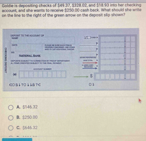 Goldie is depositing checks of $49.37, $328.02, and $18.93 into her checking
account, and she wants to receive $250.00 cash back. What should she write
on the line to the right of the green arrow on the deposit slip shown?
DEPOSIT TO THE ACCOUNT OF
NAME
DATE PLEASE BE SUPE EACH ITEM IS
SIDE TO LIST ADOITIONAL CHECKS
001
Naticnal Bank
δ AL ITEMS CREDITED SUBJECT TO THE FINAL PAYMENT. ESS CASH
DEPOSITS SUBUECT TO CORRECTION BY PROOF DEPARTVENT
? D
ACCOUNT NUMBER
*
$
に □ 8è ?□è è8 ?; 03
A. $146.32
B. $250.00
C. $646.32